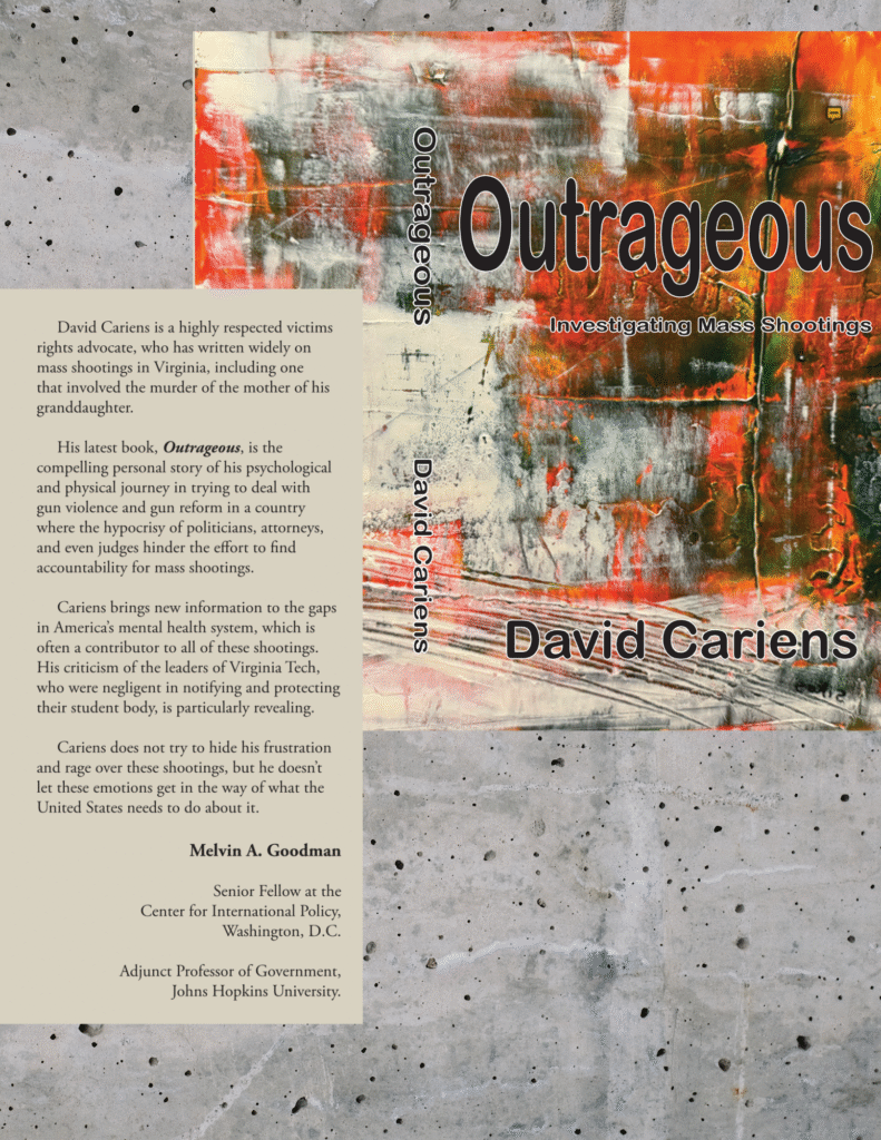 Book cover and blurb.
David Cariens is a highly respected victims rights advocate, who has written widely on mass shootings in Virginia, including one that involved the murder of the mother of his
granddaughter.
His latest book, Outrageous, is the
compelling personal story of his psychological and physical journey in trying to deal with gun violence and gun reform in a country where the hypocrisy of politicians, attorneys,
and even judges hinder the effort to find accountability for mass shootings.
Cariens brings new information to the gaps in America’s mental health system, which is often a contributor to all of these shootings.
His criticism of the leaders of Virginia Tech, who were negligent in notifying and protecting their student body, is particularly revealing. Cariens does not try to hide his frustration and rage over these shootings, but he doesn’t
let these emotions get in the way of what the United States needs to do about it.
Melvin A. Goodman
Senior Fellow at the Center for International Policy, Washington, D.C.
Adjunct Professor of Government,
Johns Hopkins University.