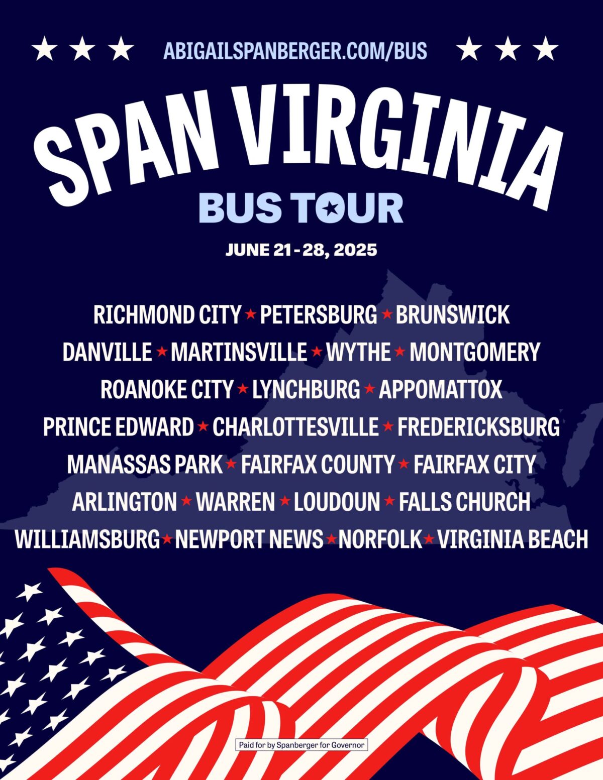 JOIN US ON THE SPAN VIRGINIA BUS TOUR! Democratic Nominee for Governor Abigail Spanberger is hitting the road for an 8-day bus tour to reach all corners of the Commonwealth! Congresswoman Spanberger will be joined at stops along the tour by the Democratic nominees for Lieutenant Governor and Attorney General to continue taking her message of a more affordable Virginia, safer communities, and better schools to all Virginians. EVENTS Saturday, June 21st, 2025 Join Abigail Spanberger on Her Bus Tour in Richmond! Sunday, June 22nd, 2025 Join Abigail Spanberger on Her Bus Tour in Petersburg! Join Abigail Spanberger on Her Bus Tour in Brunswick! Monday, June 23rd, 2025 Join Abigail Spanberger on Her Bus Tour in Wytheville! Team Spanberger + Franklin Blacksburg Office Opening + Bus Tour Stop! Join Abigail Spanberger on Her Bus Tour in Roanoke! Tuesday, June 24th, 2025 Join Abigail Spanberger on Her Bus Tour in Lynchburg! Join Abigail Spanberger in Farmville! Join Abigail Spanberger on Her Bus Tour in Charlottesville! Thursday, June 26th, 2025 Join Abigail Spanberger on Her Bus Tour in Manassas Park! Join Abigail Spanberger on Her Bus Tour in Fairfax! Friday, June 27th, 2025 Meet Abigail Spanberger on Her Bus Tour in Warren County! Pride Event and Bus Tour Stop with Abigail Spanberger at Freddie’s! Saturday, June 28th, 2025 Knock Doors with Abigail Spanberger in Williamsburg on her Bus Tour! Join Abigail Spanberger on Her Bus Tour in Virginia Beach! Volunteer with Team Spanberger Learn more about volunteer opportunities!