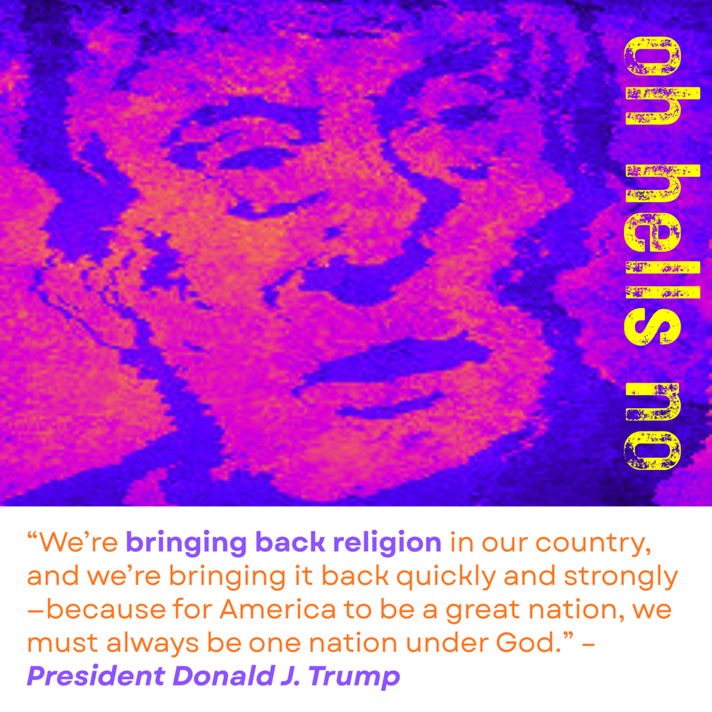 Donald Trump in purple, orange, and magenta with "oh hells no" over the image. “We’re bringing back religion in our country, and we’re bringing it back quickly and strongly—because for America to be a great nation, we must always be one nation under God.” – President Donald J. Trump 
