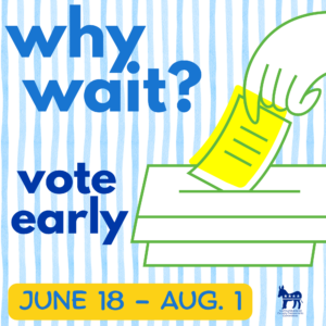 Hand putting a ballot in a ballot box. Why wait? Vote early. June 18 - August 4.