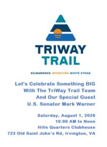 TRIWAY TRAIL KILMARNOCK IRVINGTON WHITE STONE Let's Celebrate Something BIG With The TriWay Trail Team And Our Special Guest U.S. Senator Mark Warner Saturday, August 1, 2026 10:00 AM to Noon Hills Quarters Clubhouse 723 Old Saint John's Rd, Irvington, VA